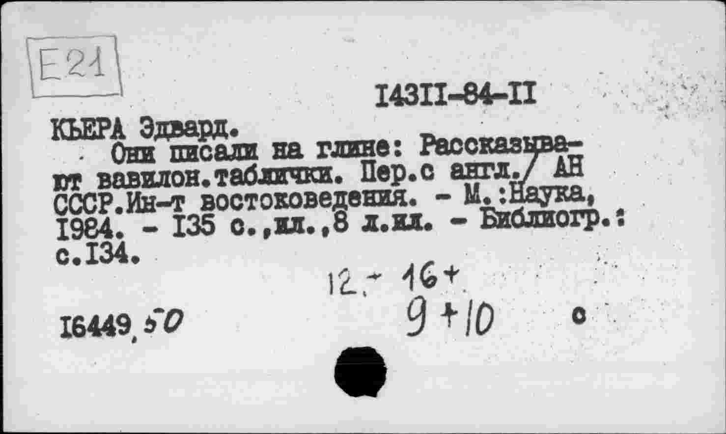 ﻿Е2-Ц
І43ІІ-84-П
КЬЕРА Эдвард. ______ ь,,,,..™. . Они писали на глине: Рассказывают вавилон.таблички. Пер.с англ./ ан СССР.Ин-т востоковедения. - М^шка, 1984. - 135 о.,ил.,8 л.ил. - Библиогр..
с.134.
16449 b О
12..* ^+.
9 +10	0